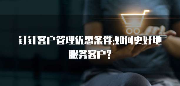 钉钉客户管理优惠条件:如何更好地服务客户?