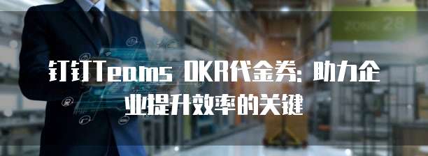 钉钉Teams OKR代金券: 助力企业提升效率的关键