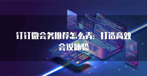 钉钉微会务推荐怎么弄:打造高效会议体验