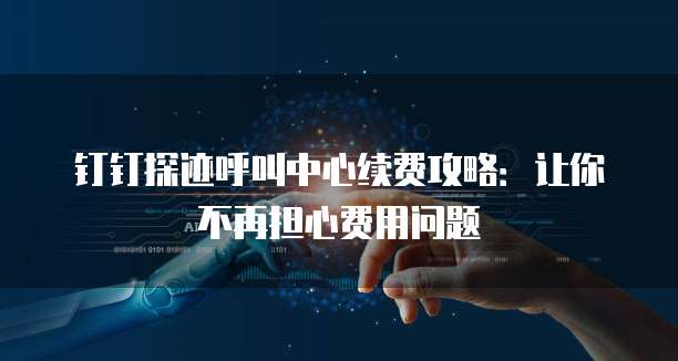 钉钉探迹呼叫中心续费攻略：让你不再担心费用问题
