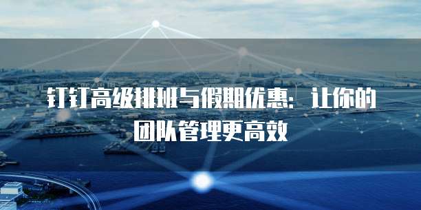 钉钉高级排班与假期优惠:让你的团队管理更高效