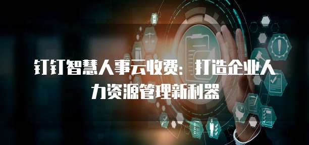 钉钉智慧人事云收费:打造企业人力资源管理新利器