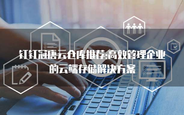 钉钉冠唐云仓库推荐:高效管理企业的云端存储解决方案