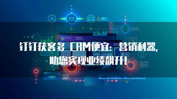 钉钉获客多 CRM便宜：营销利器，助您实现业绩飙升！