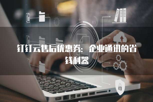 钉钉云售后优惠券:企业通讯的省钱利器