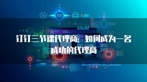 钉钉三节课代理商：如何成为一名成功的代理商