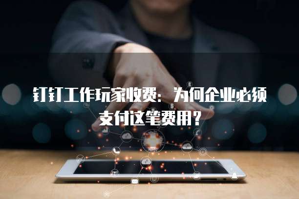 钉钉工作玩家收费：为何企业必须支付这笔费用？