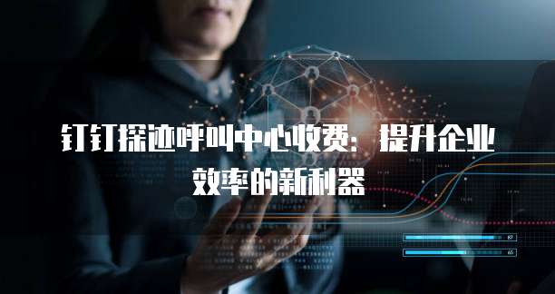 钉钉探迹呼叫中心收费：提升企业效率的新利器