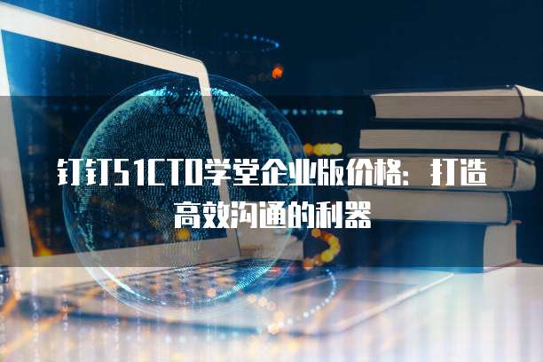 钉钉51CTO学堂企业版价格:打造高效沟通的利器