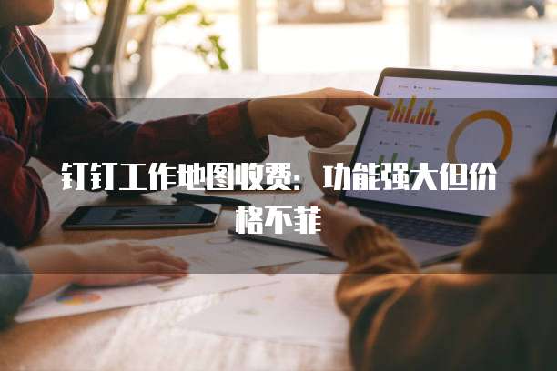 钉钉工作地图收费:功能强大但价格不菲