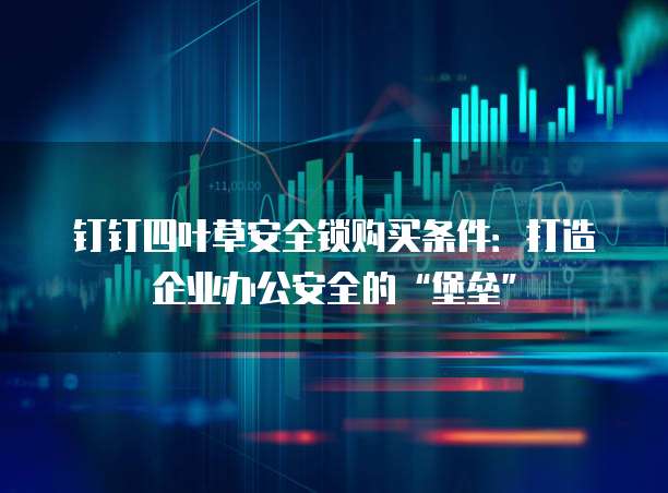 钉钉四叶草安全锁购买条件:打造企业办公安全的“堡垒”
