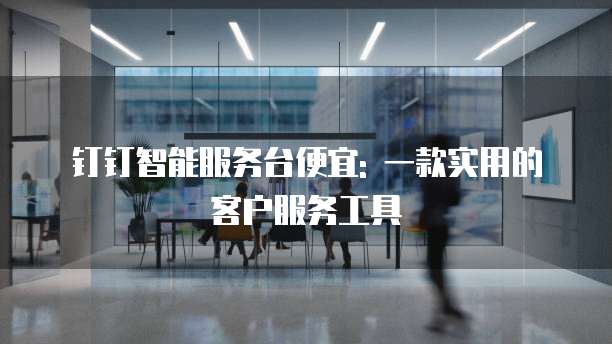 钉钉智能服务台便宜: 一款实用的客户服务工具