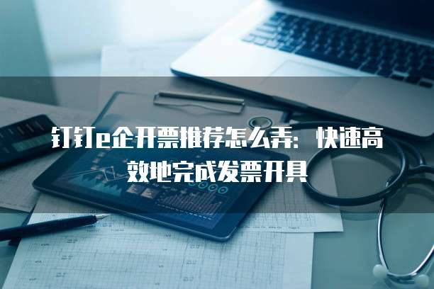 钉钉e企开票推荐怎么弄:快速高效地完成发票开具