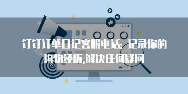 钉钉订单日记客服电话: 记录你的购物经历,解决任何疑问
