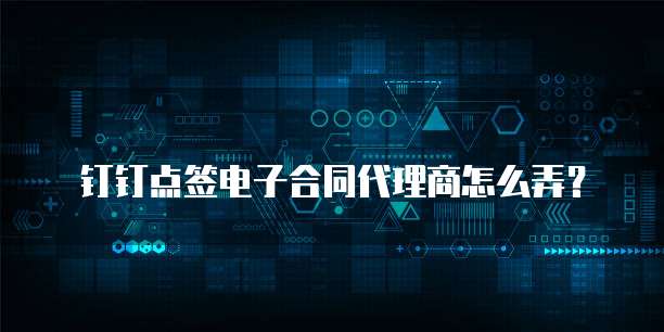 钉钉点签电子合同代理商怎么弄？