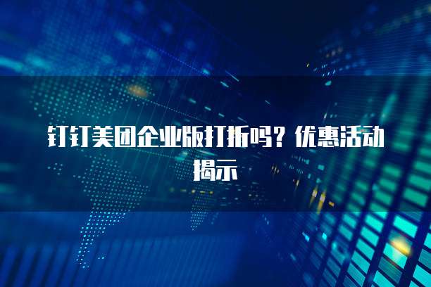 钉钉美团企业版打折吗？优惠活动揭示