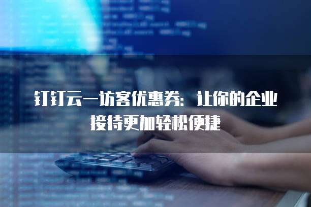 钉钉云一访客优惠券:让你的企业接待更加轻松便捷