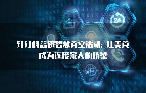 钉钉科益侬智慧食堂活动: 让美食成为连接家人的桥梁