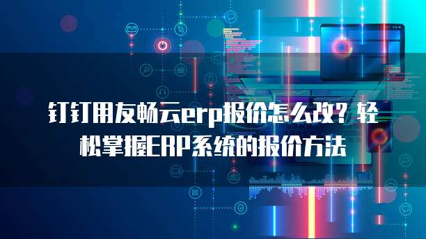 钉钉用友畅云erp报价怎么改？轻松掌握ERP系统的报价方法