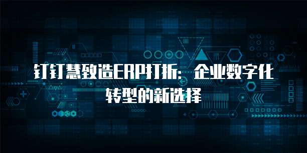 钉钉慧致造ERP打折:企业数字化转型的新选择