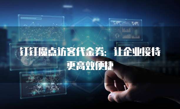 钉钉魔点访客代金券：让企业接待更高效便捷