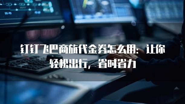 钉钉飞巴商旅代金券怎么用：让你轻松出行，省时省力