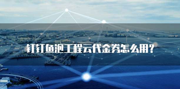 钉钉鱼泡工程云代金券怎么用？