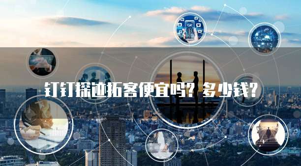 钉钉探迹拓客便宜吗？多少钱？