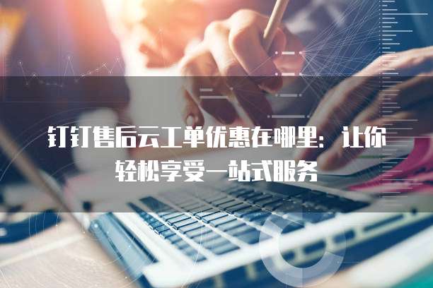 钉钉售后云工单优惠在哪里:让你轻松享受一站式服务