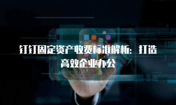钉钉固定资产收费标准解析：打造高效企业办公