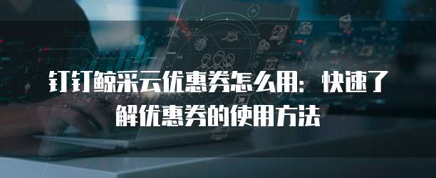 钉钉鲸采云优惠券怎么用:快速了解优惠券的使用方法