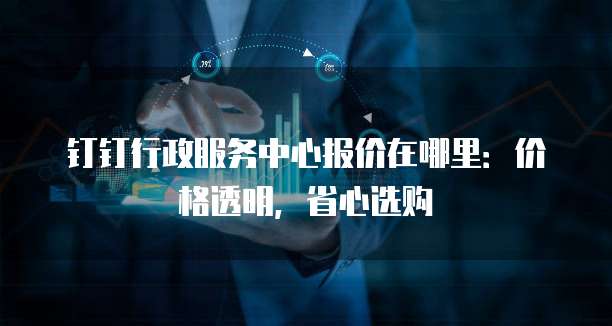 钉钉行政服务中心报价在哪里：价格透明，省心选购