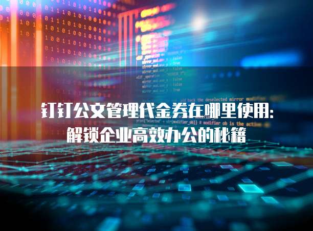 钉钉公文管理代金券在哪里使用：解锁企业高效办公的秘籍