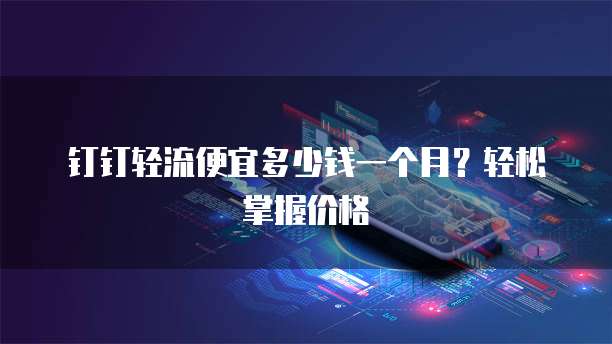 钉钉轻流便宜多少钱一个月？轻松掌握价格