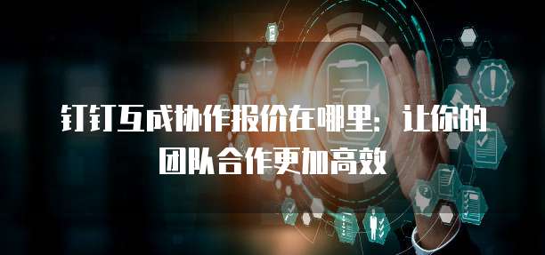 钉钉互成协作报价在哪里:让你的团队合作更加高效