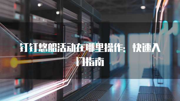 钉钉悠船活动在哪里操作：快速入门指南