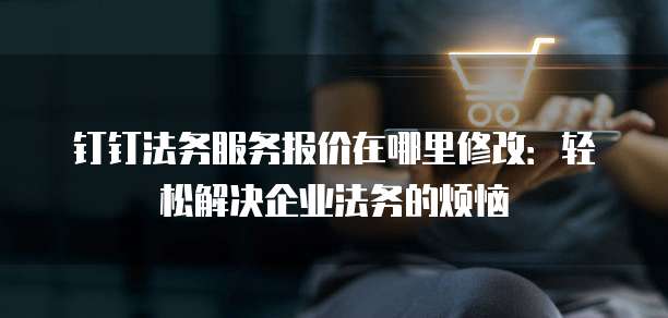 钉钉法务服务报价在哪里修改:轻松解决企业法务的烦恼
