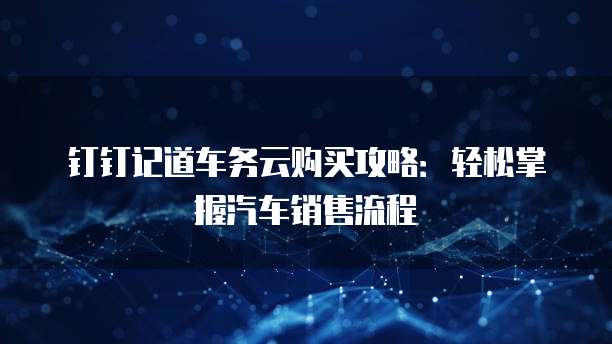 钉钉记道车务云购买攻略:轻松掌握汽车销售流程