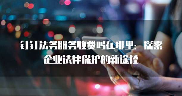 钉钉法务服务收费吗在哪里:探索企业法律保护的新途径