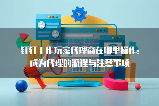 钉钉工作玩家代理商在哪里操作:成为代理的流程与注意事项