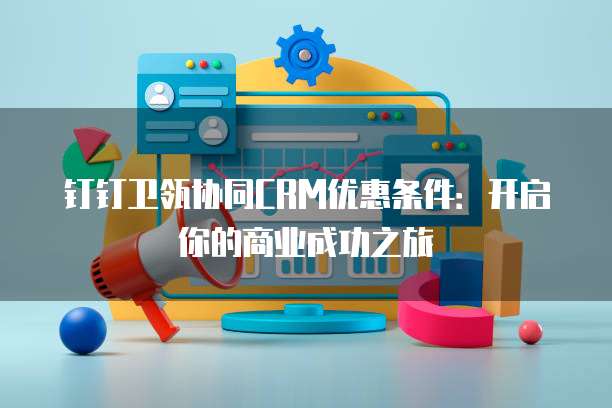 钉钉卫瓴协同CRM优惠条件:开启你的商业成功之旅