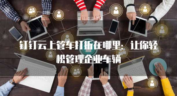 钉钉云上管车打折在哪里:让你轻松管理企业车辆