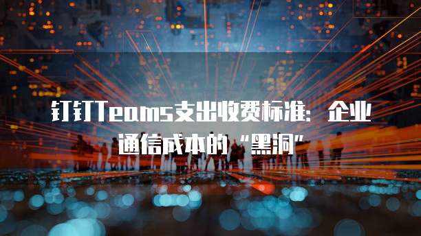 钉钉Teams支出收费标准：企业通信成本的&ldquo;黑洞&rdquo;