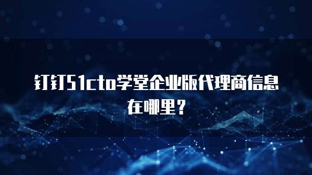 钉钉51cto学堂企业版代理商信息在哪里?