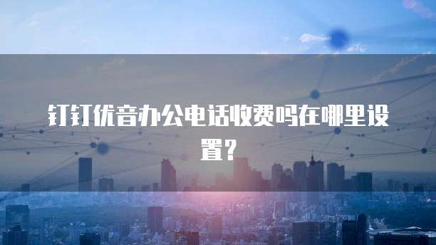 钉钉优音办公电话收费吗在哪里设置？