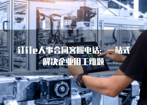 钉钉e人事合同客服电话:一站式解决企业用工难题