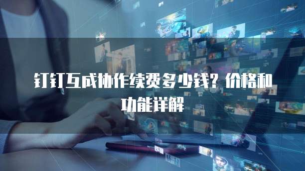 钉钉互成协作续费多少钱？价格和功能详解