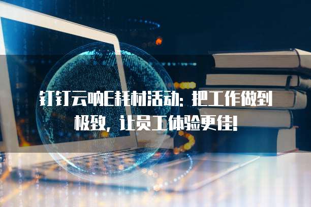 钉钉云呐E耗材活动: 把工作做到极致, 让员工体验更佳!
