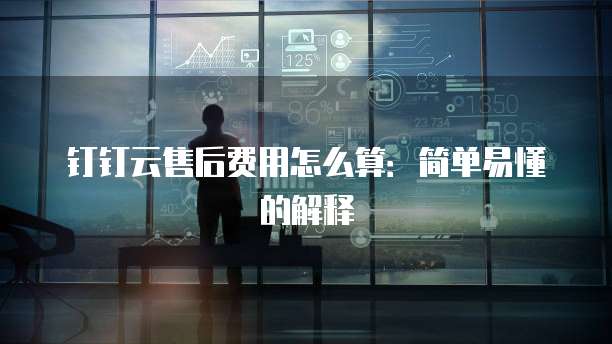 钉钉云售后费用怎么算：简单易懂的解释
