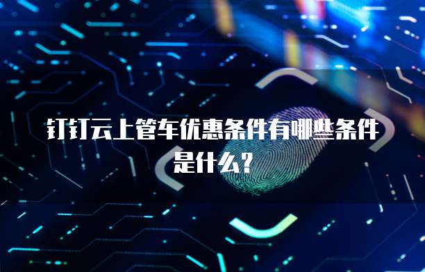 钉钉云上管车优惠条件有哪些条件是什么?